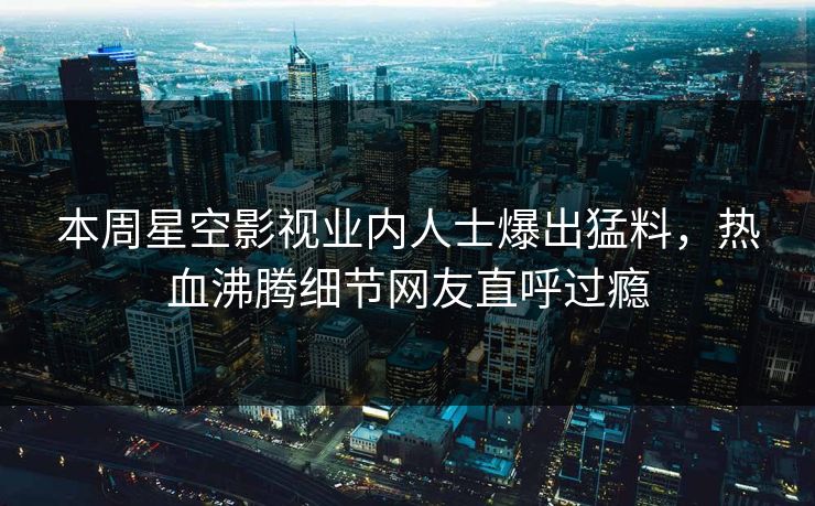 本周星空影视业内人士爆出猛料，热血沸腾细节网友直呼过瘾