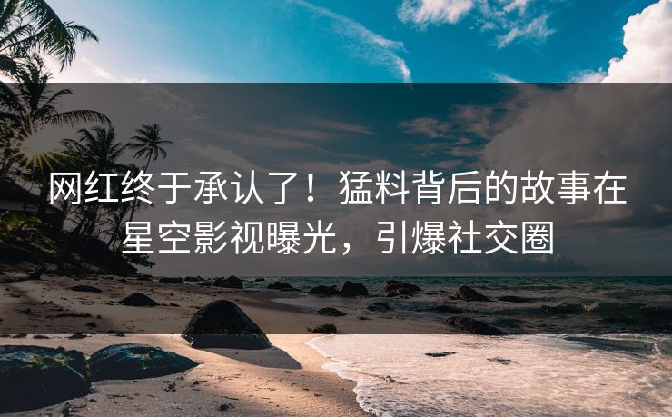 网红终于承认了！猛料背后的故事在星空影视曝光，引爆社交圈