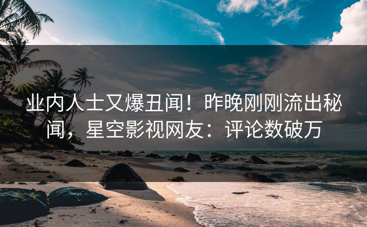 业内人士又爆丑闻！昨晚刚刚流出秘闻，星空影视网友：评论数破万