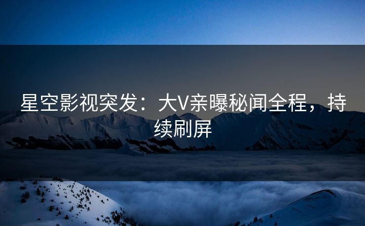 星空影视突发：大V亲曝秘闻全程，持续刷屏