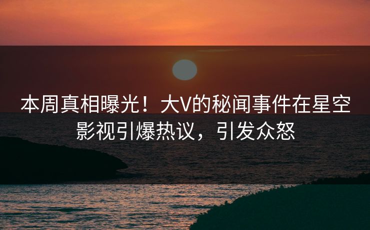 本周真相曝光！大V的秘闻事件在星空影视引爆热议，引发众怒