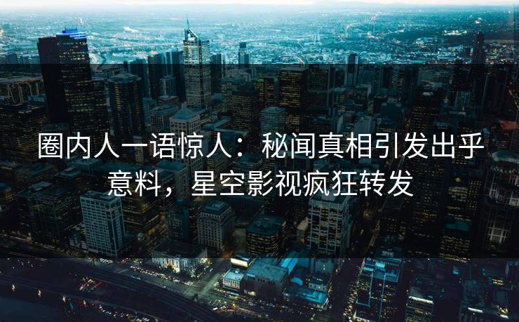 圈内人一语惊人：秘闻真相引发出乎意料，星空影视疯狂转发