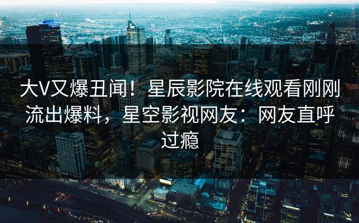 大V又爆丑闻！星辰影院在线观看刚刚流出爆料，星空影视网友：网友直呼过瘾