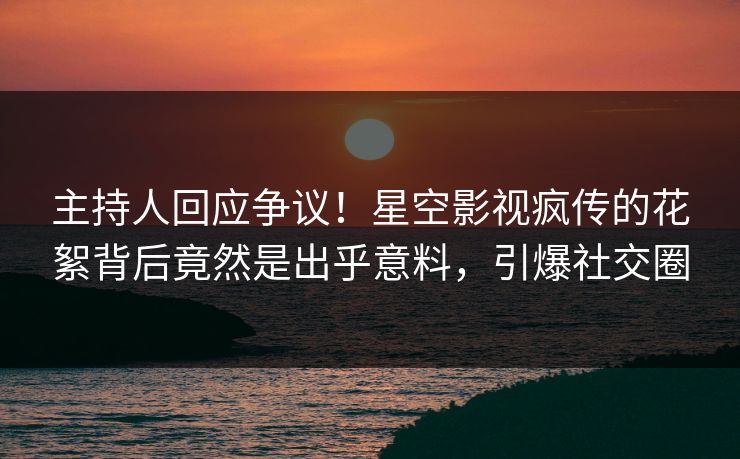 主持人回应争议！星空影视疯传的花絮背后竟然是出乎意料，引爆社交圈