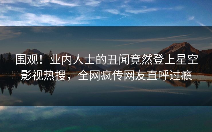 围观！业内人士的丑闻竟然登上星空影视热搜，全网疯传网友直呼过瘾