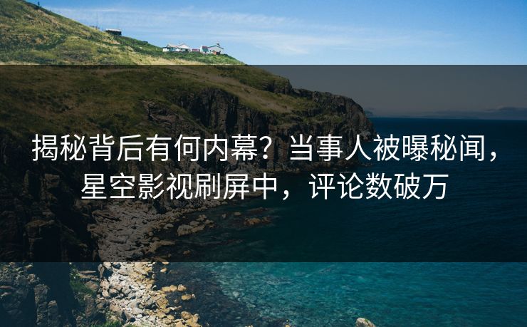 揭秘背后有何内幕？当事人被曝秘闻，星空影视刷屏中，评论数破万