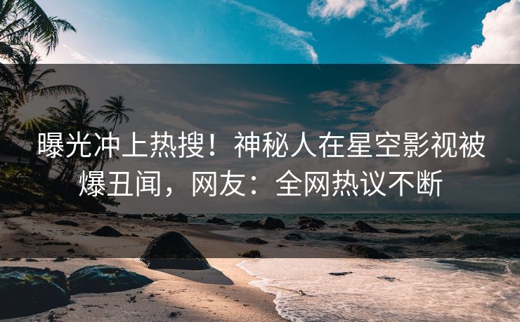 曝光冲上热搜！神秘人在星空影视被爆丑闻，网友：全网热议不断