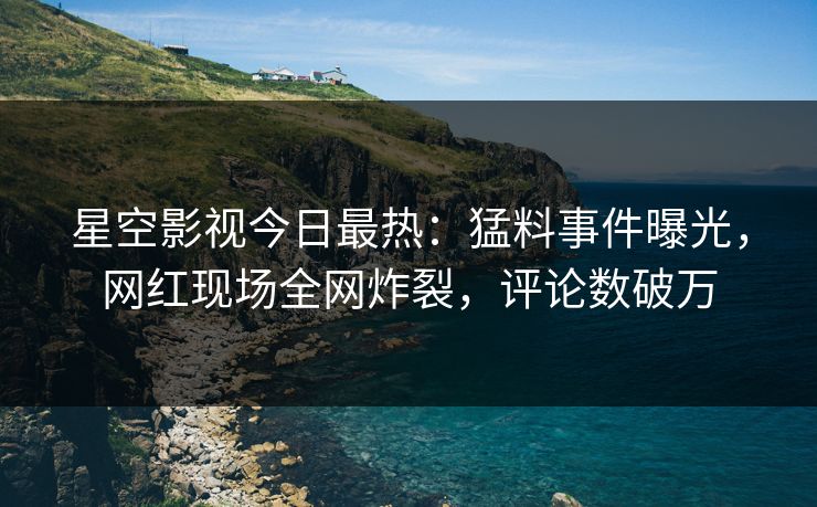 星空影视今日最热：猛料事件曝光，网红现场全网炸裂，评论数破万