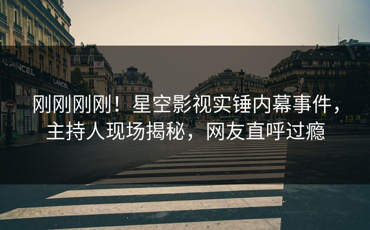 刚刚刚刚！星空影视实锤内幕事件，主持人现场揭秘，网友直呼过瘾