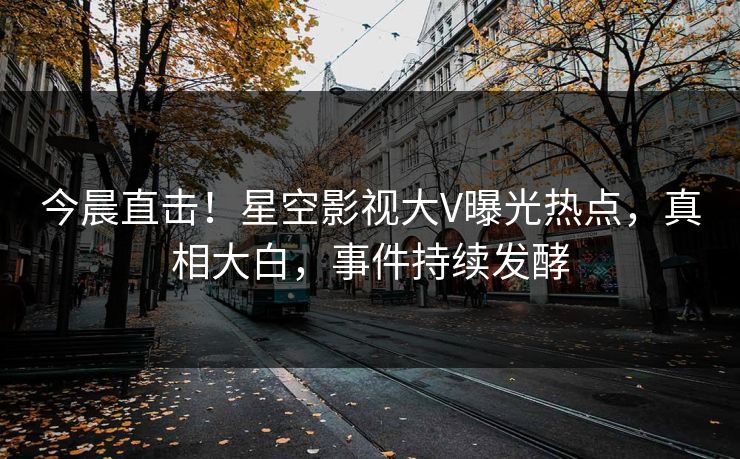 今晨直击！星空影视大V曝光热点，真相大白，事件持续发酵