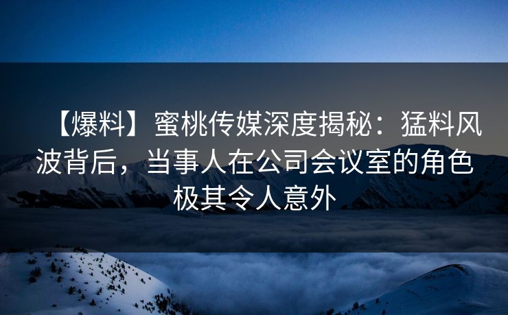 【爆料】蜜桃传媒深度揭秘：猛料风波背后，当事人在公司会议室的角色极其令人意外