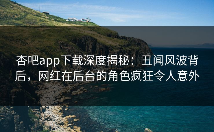 杏吧app下载深度揭秘：丑闻风波背后，网红在后台的角色疯狂令人意外