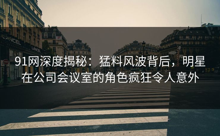 91网深度揭秘：猛料风波背后，明星在公司会议室的角色疯狂令人意外