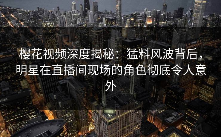 樱花视频深度揭秘：猛料风波背后，明星在直播间现场的角色彻底令人意外
