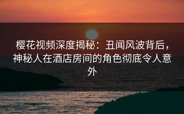 樱花视频深度揭秘：丑闻风波背后，神秘人在酒店房间的角色彻底令人意外
