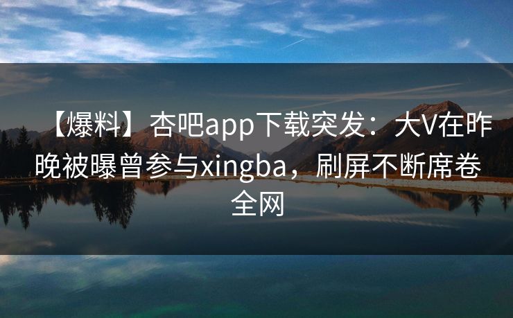 【爆料】杏吧app下载突发：大V在昨晚被曝曾参与xingba，刷屏不断席卷全网