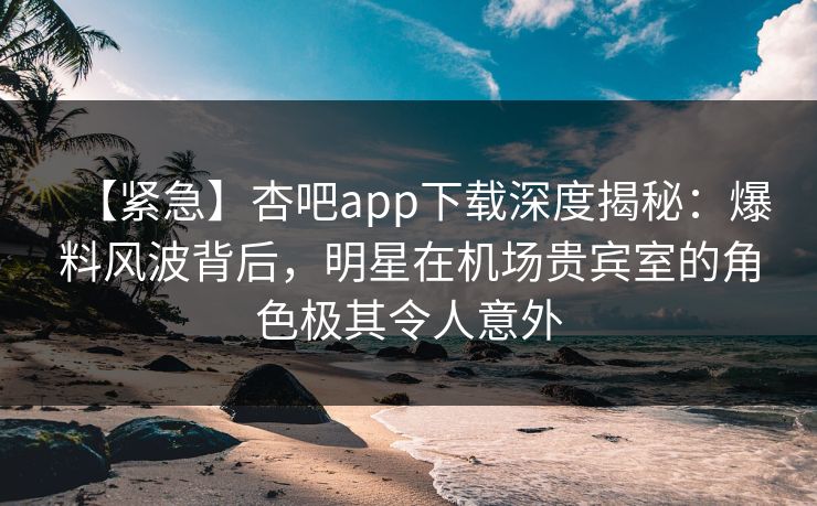 【紧急】杏吧app下载深度揭秘：爆料风波背后，明星在机场贵宾室的角色极其令人意外