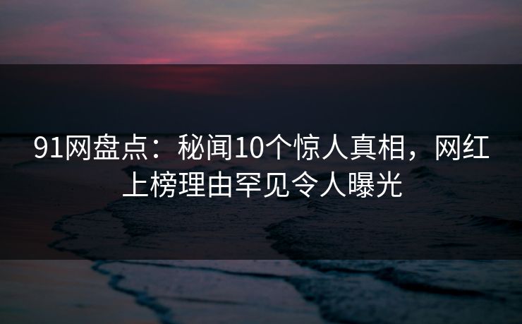 91网盘点：秘闻10个惊人真相，网红上榜理由罕见令人曝光