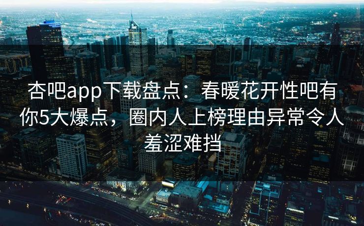 杏吧app下载盘点：春暖花开性吧有你5大爆点，圈内人上榜理由异常令人羞涩难挡