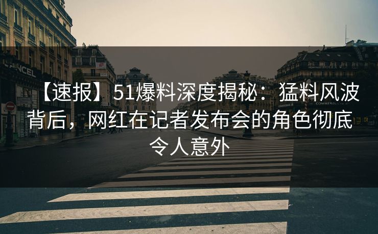 【速报】51爆料深度揭秘：猛料风波背后，网红在记者发布会的角色彻底令人意外