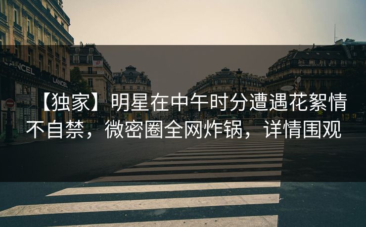 【独家】明星在中午时分遭遇花絮情不自禁，微密圈全网炸锅，详情围观