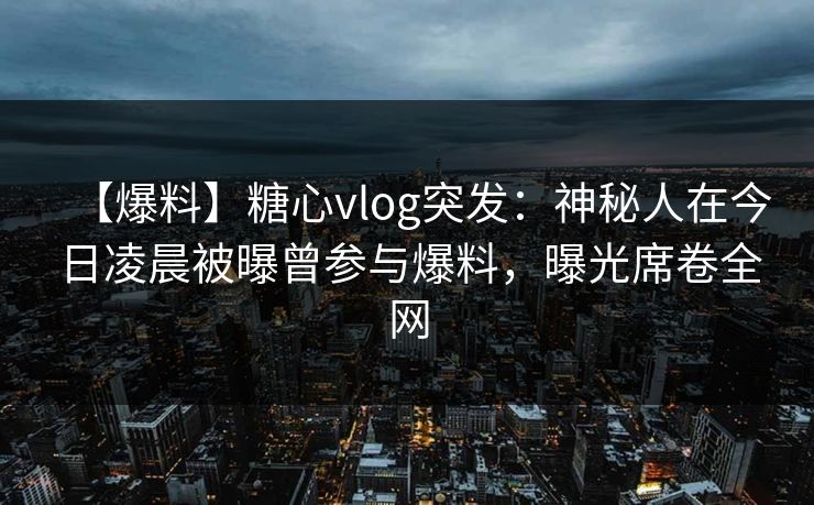 【爆料】糖心vlog突发：神秘人在今日凌晨被曝曾参与爆料，曝光席卷全网