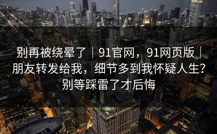 别再被绕晕了|91官网,91网页版|朋友转发给我,细节多到我怀疑人生?别等踩雷了才后悔 别再被绕晕了|91官网,91网页版|朋友转发给我,细节多到我怀疑人生?别等踩雷了才后悔