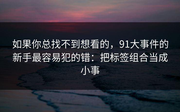 如果你总找不到想看的，91大事件的新手最容易犯的错：把标签组合当成小事