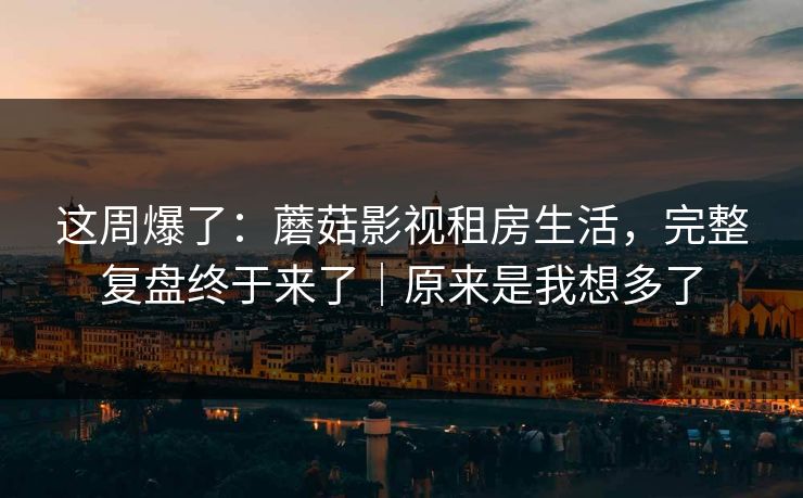 这周爆了:蘑菇影视租房生活,完整复盘终于来了|原来是我想多了 这周爆了:蘑菇影视租房生活,完整复盘终于来了|原来是我想多了