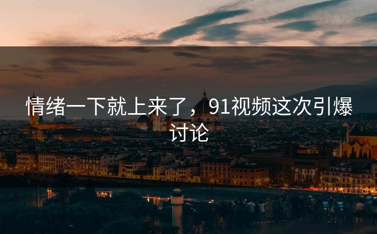 情绪一下就上来了，91视频这次引爆讨论