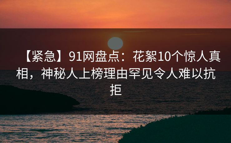 【紧急】91网盘点：花絮10个惊人真相，神秘人上榜理由罕见令人难以抗拒